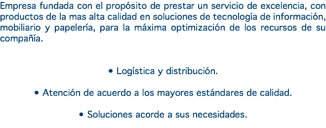 Empresa fundada con el propósito de prestar un servicio de excelencia, con productos de la mas alta calidad en soluciones de tecnología de información, mobiliario y papelería, para la máxima optimización de los recursos de su compañía. • Logística y distribución. • Atención de acuerdo a los mayores estándares de calidad. • Soluciones acorde a sus necesidades. 